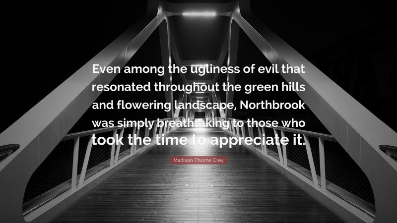 Madison Thorne Grey Quote: “Even among the ugliness of evil that resonated throughout the green hills and flowering landscape, Northbrook was simply breathtaking to those who took the time to appreciate it.”