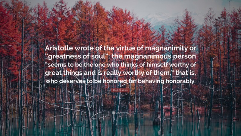 Mark D. White Quote: “Aristotle wrote of the virtue of magnanimity or “greatness of soul”: the magnanimous person “seems to be the one who thinks of himself worthy of great things and is really worthy of them,” that is, who deserves to be honored for behaving honorably.”
