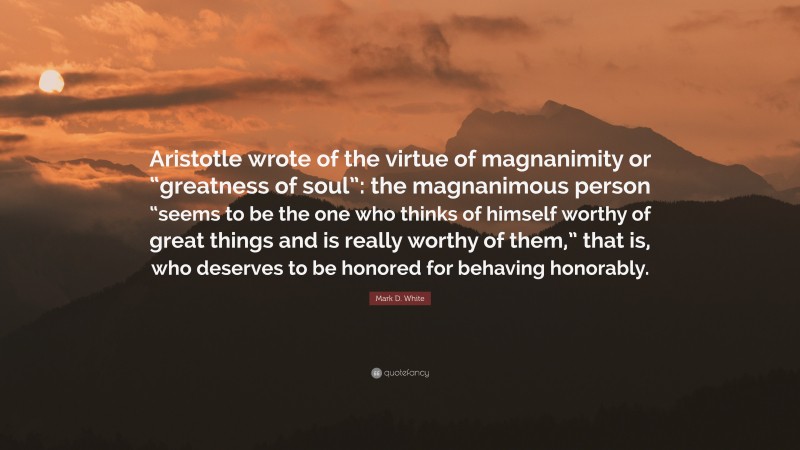 Mark D. White Quote: “Aristotle wrote of the virtue of magnanimity or “greatness of soul”: the magnanimous person “seems to be the one who thinks of himself worthy of great things and is really worthy of them,” that is, who deserves to be honored for behaving honorably.”