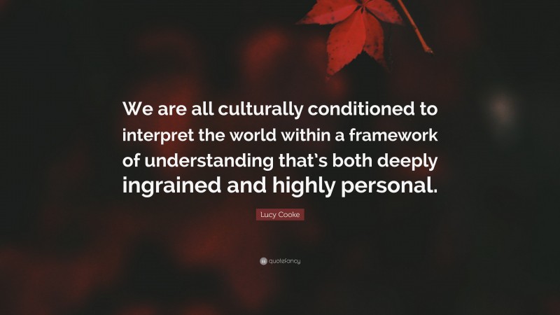 Lucy Cooke Quote: “We are all culturally conditioned to interpret the world within a framework of understanding that’s both deeply ingrained and highly personal.”