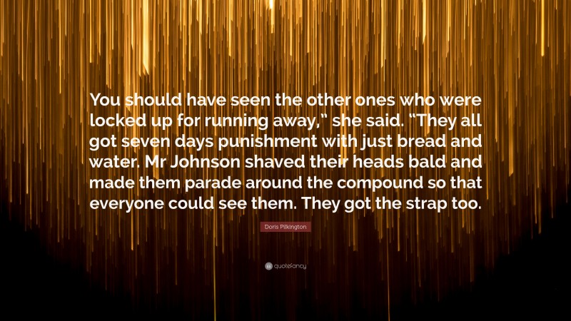 Doris Pilkington Quote: “You should have seen the other ones who were locked up for running away,” she said. “They all got seven days punishment with just bread and water. Mr Johnson shaved their heads bald and made them parade around the compound so that everyone could see them. They got the strap too.”