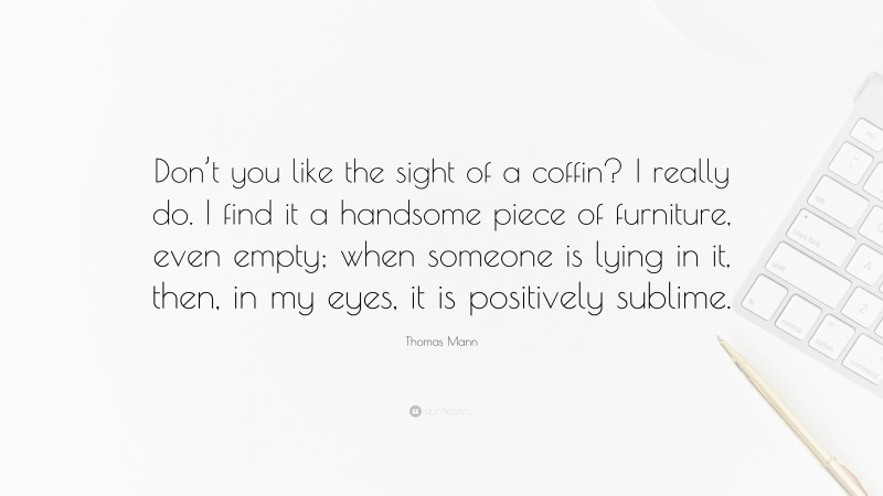 Thomas Mann Quote: “Don’t you like the sight of a coffin? I really do. I find it a handsome piece of furniture, even empty; when someone is lying in it, then, in my eyes, it is positively sublime.”