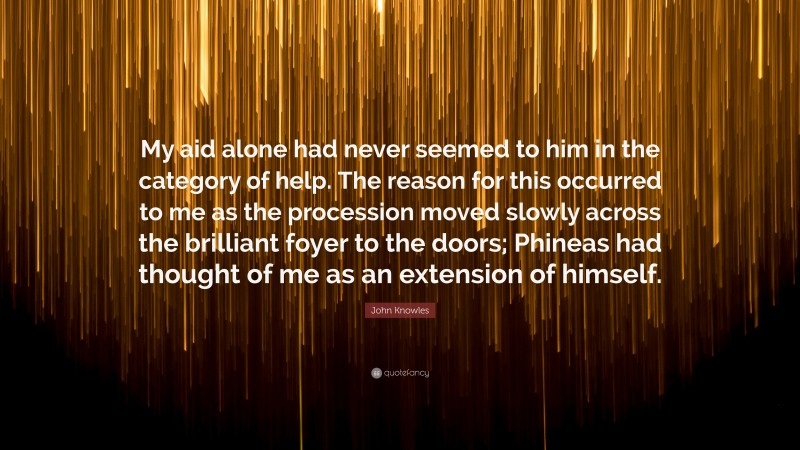 John Knowles Quote: “My aid alone had never seemed to him in the category of help. The reason for this occurred to me as the procession moved slowly across the brilliant foyer to the doors; Phineas had thought of me as an extension of himself.”