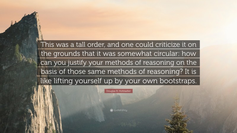 Douglas R. Hofstadter Quote: “This was a tall order, and one could criticize it on the grounds that it was somewhat circular: how can you justify your methods of reasoning on the basis of those same methods of reasoning? It is like lifting yourself up by your own bootstraps.”