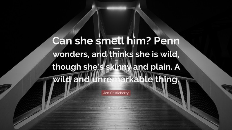 Jen Castleberry Quote: “Can she smell him? Penn wonders, and thinks she is wild, though she’s skinny and plain. A wild and unremarkable thing.”
