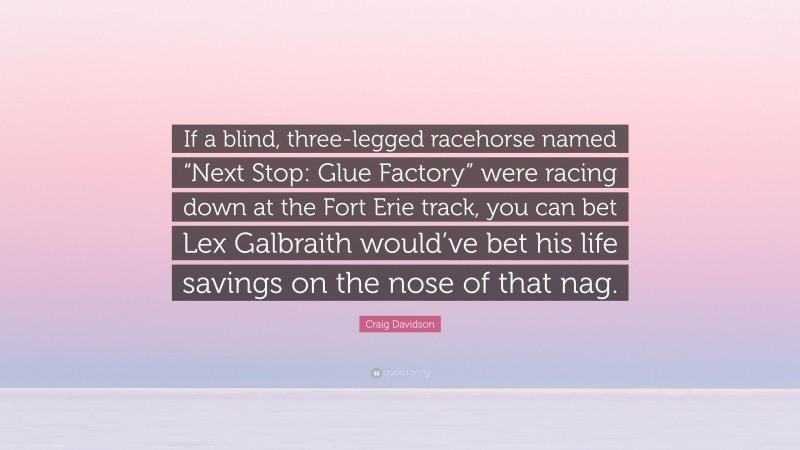 Craig Davidson Quote: “If a blind, three-legged racehorse named “Next Stop: Glue Factory” were racing down at the Fort Erie track, you can bet Lex Galbraith would’ve bet his life savings on the nose of that nag.”