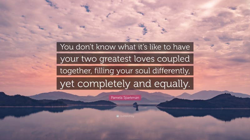 Pamela Sparkman Quote: “You don’t know what it’s like to have your two greatest loves coupled together, filling your soul differently, yet completely and equally.”