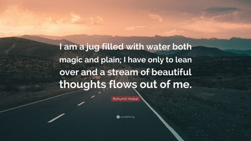 Bohumil Hrabal Quote: “I am a jug filled with water both magic and plain; I have only to lean over and a stream of beautiful thoughts flows out of me.”