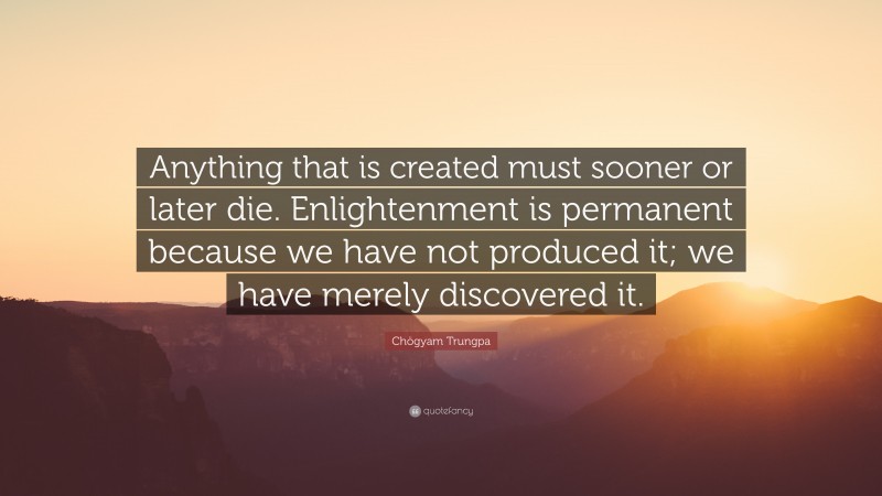 Chögyam Trungpa Quote: “Anything that is created must sooner or later die. Enlightenment is permanent because we have not produced it; we have merely discovered it.”