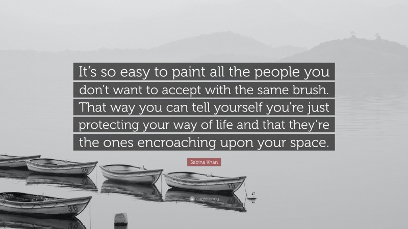 Sabina Khan Quote: “It’s so easy to paint all the people you don’t want to accept with the same brush. That way you can tell yourself you’re just protecting your way of life and that they’re the ones encroaching upon your space.”