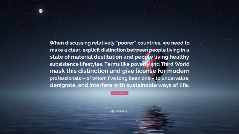 William Powers Quote: “When discussing relatively “poorer” countries, we need to make a clear, explicit distinction between people living in a state of material destitution and people living healthy subsistence lifestyles. Terms like poverty and Third World mask this distinction and give license for modern professionals – of whom I’ve long been one – to undervalue, denigrate, and interfere with sustainable ways of life.”