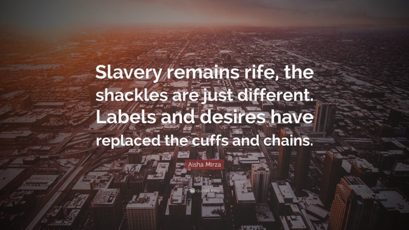 Aisha Mirza Quote: “Slavery remains rife, the shackles are just different. Labels and desires have replaced the cuffs and chains.”