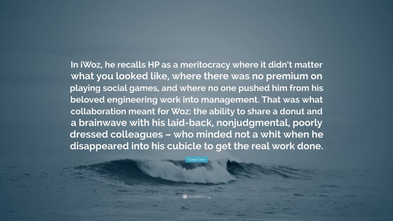 Susan Cain Quote: “In iWoz, he recalls HP as a meritocracy where it didn’t matter what you looked like, where there was no premium on playing social games, and where no one pushed him from his beloved engineering work into management. That was what collaboration meant for Woz: the ability to share a donut and a brainwave with his laid-back, nonjudgmental, poorly dressed colleagues – who minded not a whit when he disappeared into his cubicle to get the real work done.”