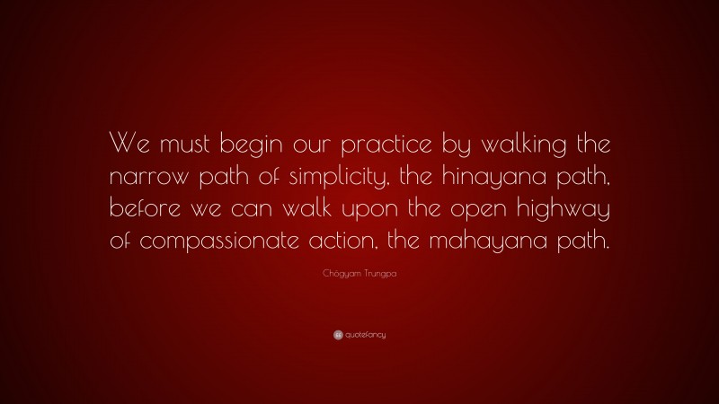 Chögyam Trungpa Quote: “We must begin our practice by walking the narrow path of simplicity, the hinayana path, before we can walk upon the open highway of compassionate action, the mahayana path.”
