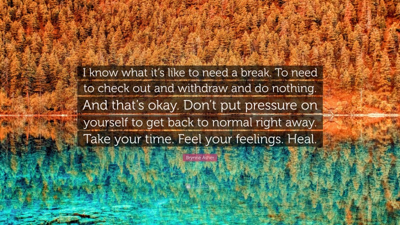 Brynne Asher Quote: “I know what it’s like to need a break. To need to check out and withdraw and do nothing. And that’s okay. Don’t put pressure on yourself to get back to normal right away. Take your time. Feel your feelings. Heal.”