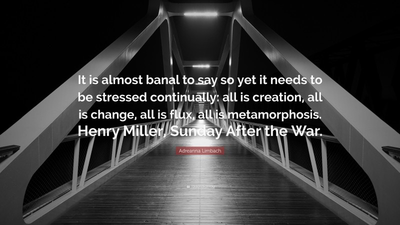 Adreanna Limbach Quote: “It is almost banal to say so yet it needs to be stressed continually: all is creation, all is change, all is flux, all is metamorphosis. Henry Miller, Sunday After the War.”