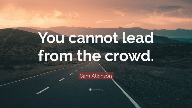 Sam Atkinson Quote: “You cannot lead from the crowd.”