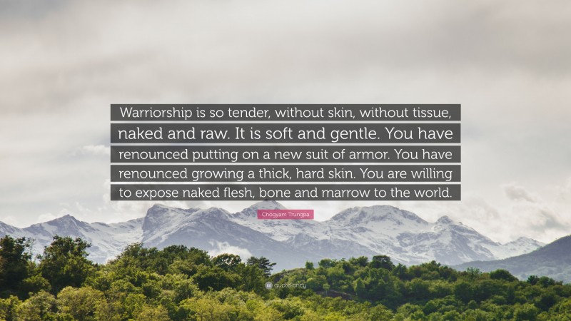 Chögyam Trungpa Quote: “Warriorship is so tender, without skin, without tissue, naked and raw. It is soft and gentle. You have renounced putting on a new suit of armor. You have renounced growing a thick, hard skin. You are willing to expose naked flesh, bone and marrow to the world.”