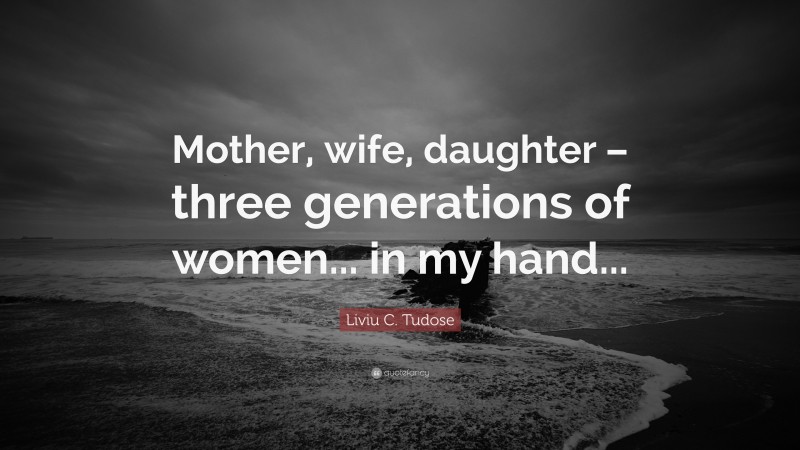 Liviu C. Tudose Quote: “Mother, wife, daughter – three generations of women... in my hand...”