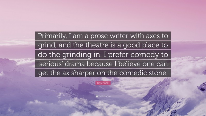 Gore Vidal Quote: “Primarily, I am a prose writer with axes to grind, and the theatre is a good place to do the grinding in. I prefer comedy to ‘serious’ drama because I believe one can get the ax sharper on the comedic stone.”