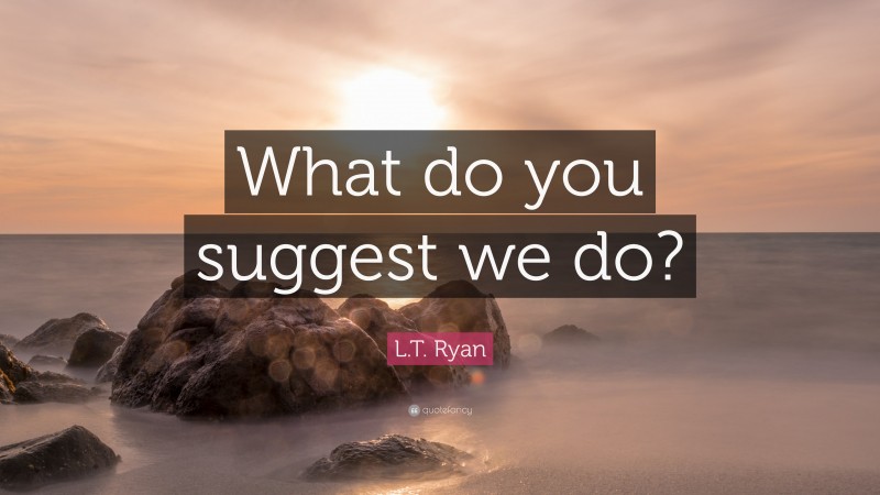 L.T. Ryan Quote: “What do you suggest we do?”