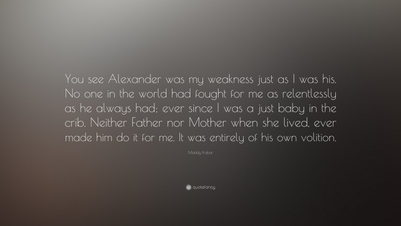 Maddy Kobar Quote: “You see Alexander was my weakness just as I was his. No one in the world had fought for me as relentlessly as he always had; ever since I was a just baby in the crib. Neither Father nor Mother when she lived, ever made him do it for me. It was entirely of his own volition.”