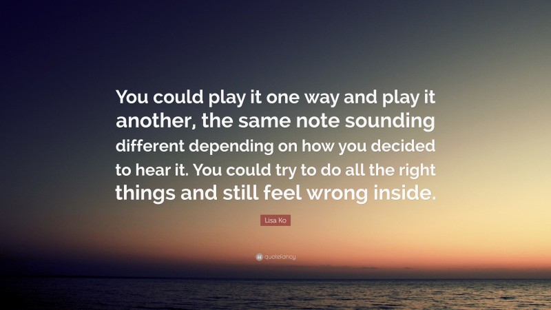 Lisa Ko Quote: “You could play it one way and play it another, the same note sounding different depending on how you decided to hear it. You could try to do all the right things and still feel wrong inside.”