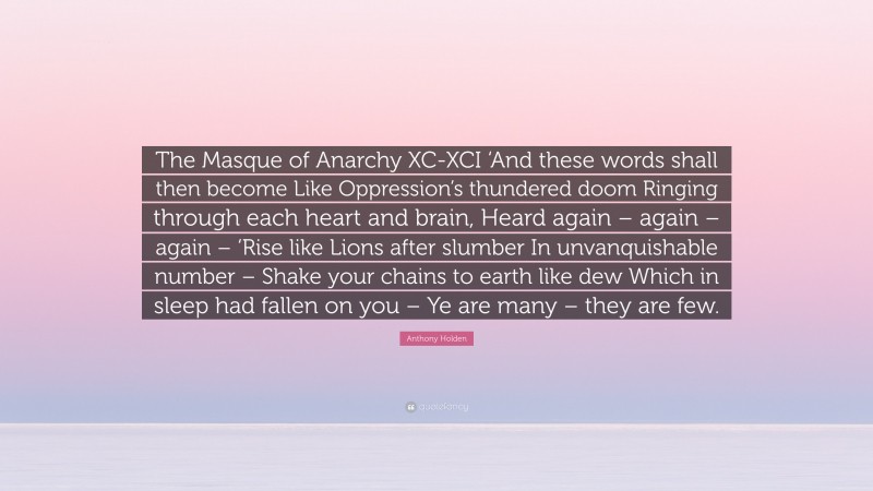 Anthony Holden Quote: “The Masque of Anarchy XC-XCI ‘And these words shall then become Like Oppression’s thundered doom Ringing through each heart and brain, Heard again – again – again – ‘Rise like Lions after slumber In unvanquishable number – Shake your chains to earth like dew Which in sleep had fallen on you – Ye are many – they are few.”