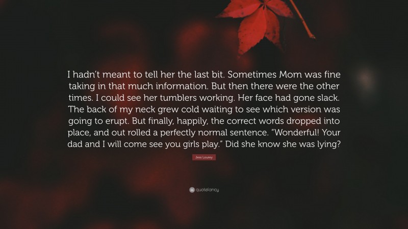 Jess Lourey Quote: “I hadn’t meant to tell her the last bit. Sometimes Mom was fine taking in that much information. But then there were the other times. I could see her tumblers working. Her face had gone slack. The back of my neck grew cold waiting to see which version was going to erupt. But finally, happily, the correct words dropped into place, and out rolled a perfectly normal sentence. “Wonderful! Your dad and I will come see you girls play.” Did she know she was lying?”