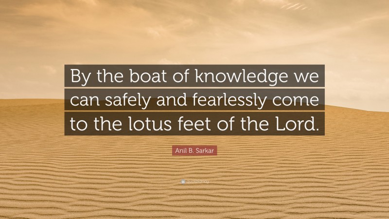 Anil B. Sarkar Quote: “By the boat of knowledge we can safely and fearlessly come to the lotus feet of the Lord.”