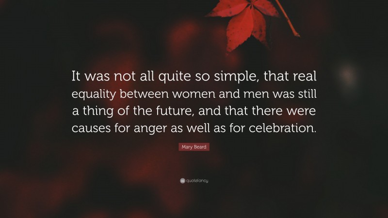 Mary Beard Quote: “It was not all quite so simple, that real equality between women and men was still a thing of the future, and that there were causes for anger as well as for celebration.”