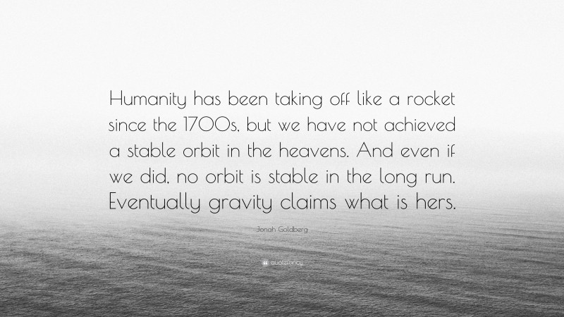 Jonah Goldberg Quote: “Humanity has been taking off like a rocket since the 1700s, but we have not achieved a stable orbit in the heavens. And even if we did, no orbit is stable in the long run. Eventually gravity claims what is hers.”