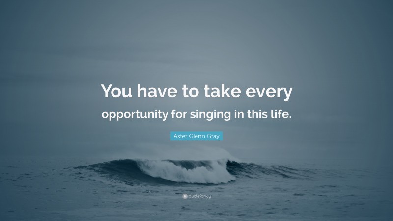 Aster Glenn Gray Quote: “You have to take every opportunity for singing in this life.”