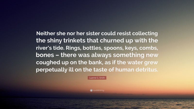 Luanne G. Smith Quote: “Neither she nor her sister could resist collecting the shiny trinkets that churned up with the river’s tide. Rings, bottles, spoons, keys, combs, bones – there was always something new coughed up on the bank, as if the water grew perpetually ill on the taste of human detritus.”