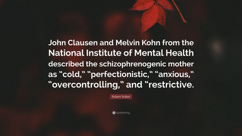 Robert Kolker Quote: “John Clausen and Melvin Kohn from the National Institute of Mental Health described the schizophrenogenic mother as “cold,” “perfectionistic,” “anxious,” “overcontrolling,” and “restrictive.”