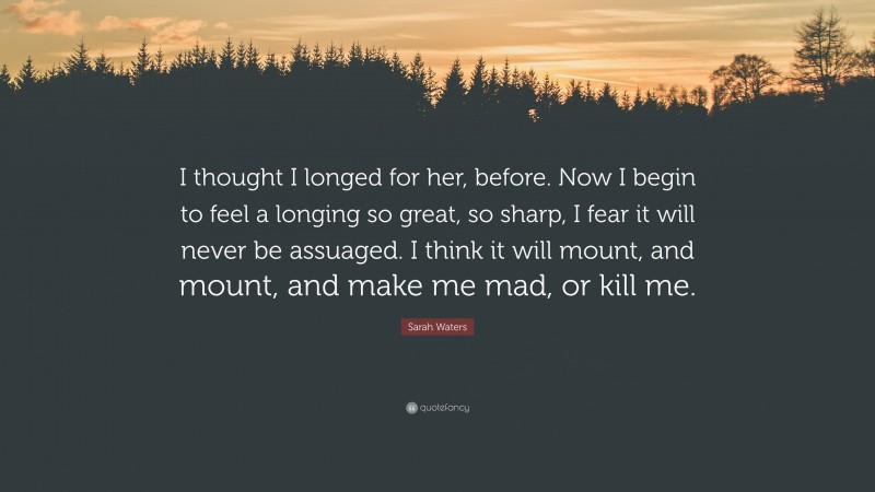 Sarah Waters Quote: “I thought I longed for her, before. Now I begin to feel a longing so great, so sharp, I fear it will never be assuaged. I think it will mount, and mount, and make me mad, or kill me.”