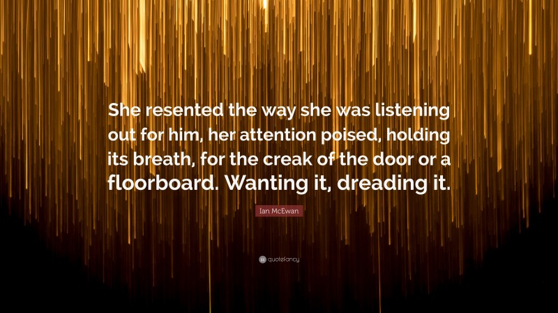 Ian McEwan Quote: “She resented the way she was listening out for him, her attention poised, holding its breath, for the creak of the door or a floorboard. Wanting it, dreading it.”