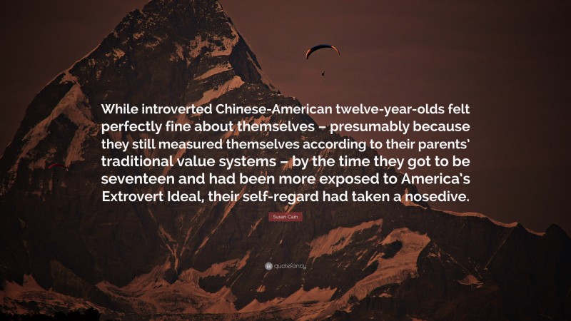 Susan Cain Quote: “While introverted Chinese-American twelve-year-olds felt perfectly fine about themselves – presumably because they still measured themselves according to their parents’ traditional value systems – by the time they got to be seventeen and had been more exposed to America’s Extrovert Ideal, their self-regard had taken a nosedive.”