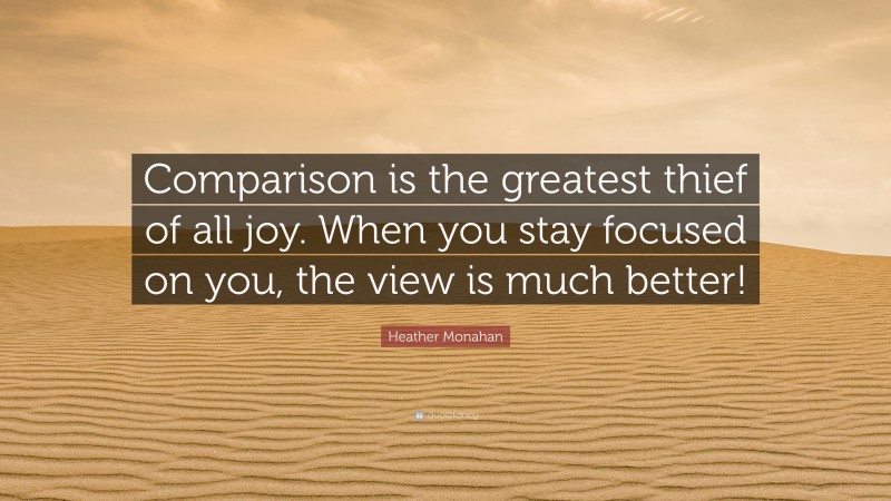 Heather Monahan Quote: “Comparison is the greatest thief of all joy. When you stay focused on you, the view is much better!”