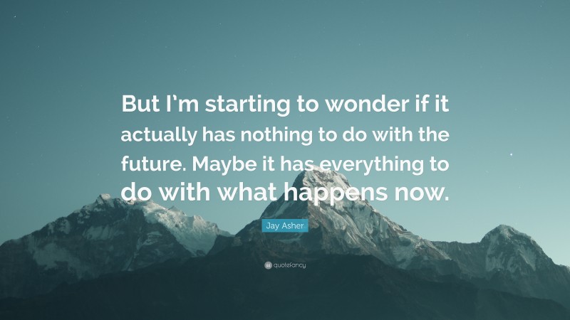 Jay Asher Quote: “But I’m starting to wonder if it actually has nothing to do with the future. Maybe it has everything to do with what happens now.”