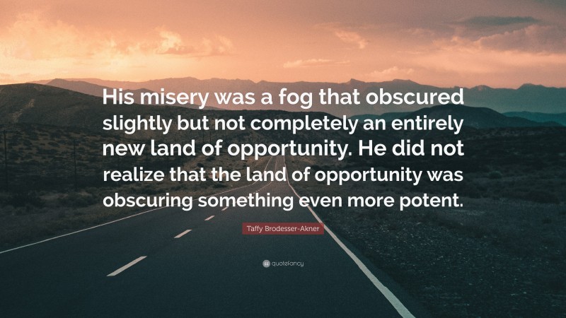 Taffy Brodesser-Akner Quote: “His misery was a fog that obscured slightly but not completely an entirely new land of opportunity. He did not realize that the land of opportunity was obscuring something even more potent.”
