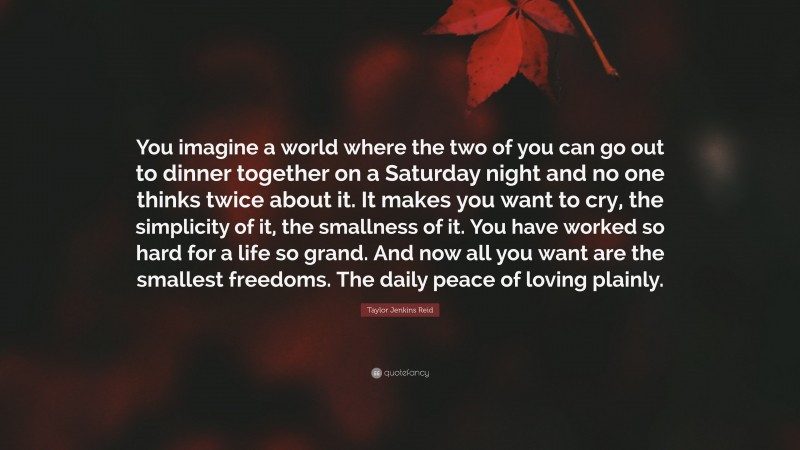 Taylor Jenkins Reid Quote: “You imagine a world where the two of you can go out to dinner together on a Saturday night and no one thinks twice about it. It makes you want to cry, the simplicity of it, the smallness of it. You have worked so hard for a life so grand. And now all you want are the smallest freedoms. The daily peace of loving plainly.”