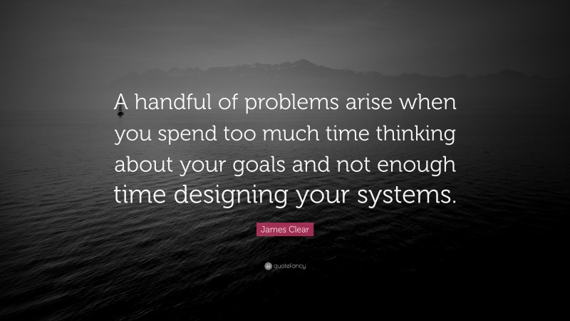 James Clear Quote: “A handful of problems arise when you spend too much time thinking about your goals and not enough time designing your systems.”