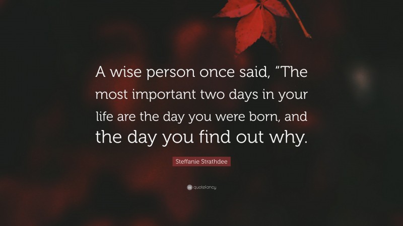 Steffanie Strathdee Quote: “A wise person once said, “The most important two days in your life are the day you were born, and the day you find out why.”