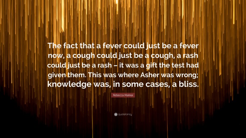 Rebecca Makkai Quote: “The fact that a fever could just be a fever now, a cough could just be a cough, a rash could just be a rash – it was a gift the test had given them. This was where Asher was wrong; knowledge was, in some cases, a bliss.”