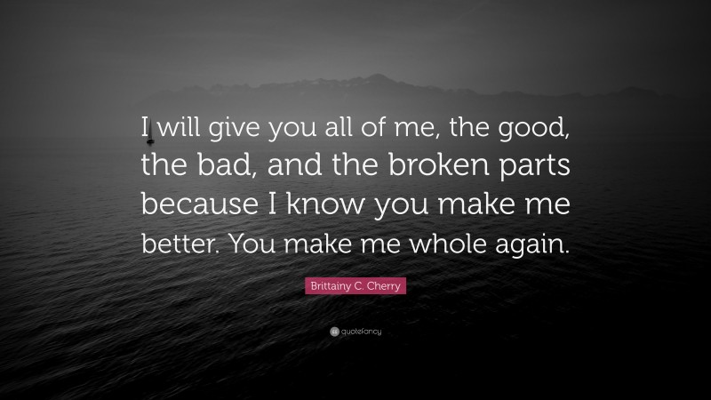 Brittainy C. Cherry Quote: “I will give you all of me, the good, the bad, and the broken parts because I know you make me better. You make me whole again.”