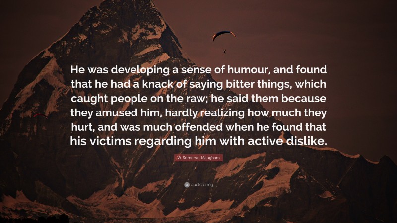 W. Somerset Maugham Quote: “He was developing a sense of humour, and found that he had a knack of saying bitter things, which caught people on the raw; he said them because they amused him, hardly realizing how much they hurt, and was much offended when he found that his victims regarding him with active dislike.”