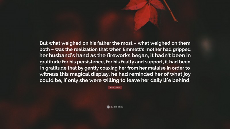 Amor Towles Quote: “But what weighed on his father the most – what weighed on them both – was the realization that when Emmett’s mother had gripped her husband’s hand as the fireworks began, it hadn’t been in gratitude for his persistence, for his fealty and support, it had been in gratitude that by gently coaxing her from her malaise in order to witness this magical display, he had reminded her of what joy could be, if only she were willing to leave her daily life behind.”