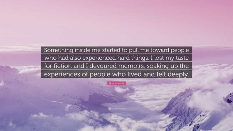 Nora McInerny Quote: “Something inside me started to pull me toward people who had also experienced hard things. I lost my taste for fiction and I devoured memoirs, soaking up the experiences of people who lived and felt deeply.”