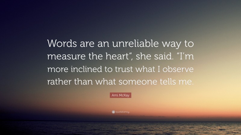 Ami McKay Quote: “Words are an unreliable way to measure the heart“, she said. “I’m more inclined to trust what I observe rather than what someone tells me.”
